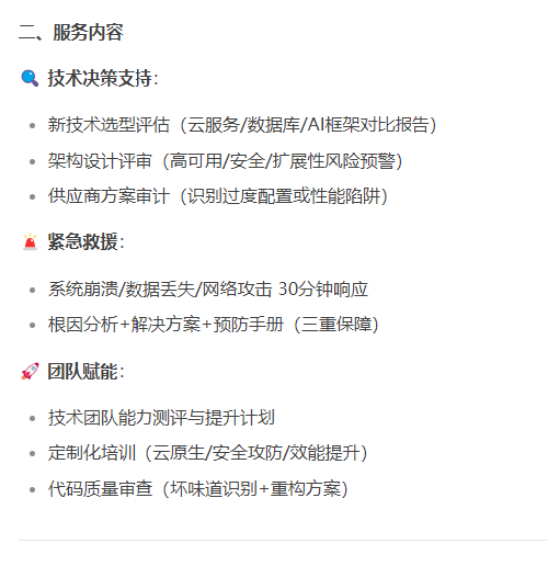 二、服务内容
技术决策支持：
新技术选型评估（云服务/数据库/AI框架对比报告）；
架构设计评审（高可用/安全/扩展性风险预警）；
供应商方案审计（识别过度配置或性能陷阱）。
紧急救援：
系统崩溃/数据丢失/网络攻击 30分钟响应；
根因分析+解决方案+预防手册（三重保障）；
团队赋能：
技术团队能力测评与提升计划；
定制化培训（云原生/安全攻防/效能提升）；
代码质量审查（坏味道识别+重构方案）。
