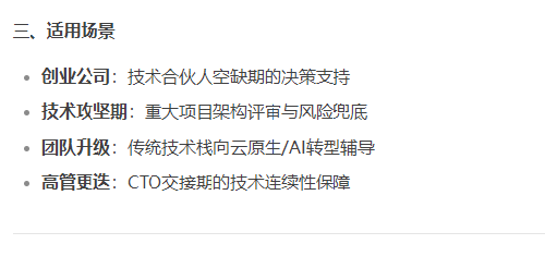 三、适用场景
创业公司：技术合伙人空缺期的决策支持；
技术攻坚期：重大项目架构评审与风险兜底；
团队升级：传统技术栈向云原生/AI转型辅导；
高管更迭：CTO交接期的技术连续性保障。